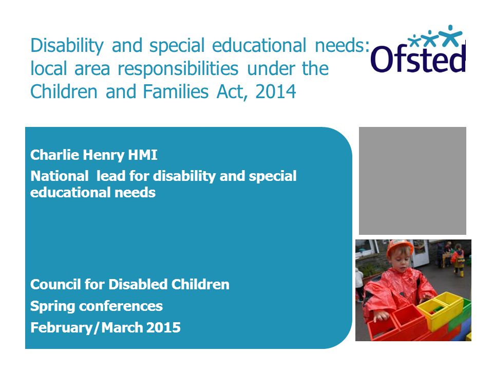 Disability and special educational needs: local area responsibilities under the Children and Families Act, 2014 Charlie Henry HMI National lead for disability and special educational needs Council for Disabled Children Spring conferences February/March 2015