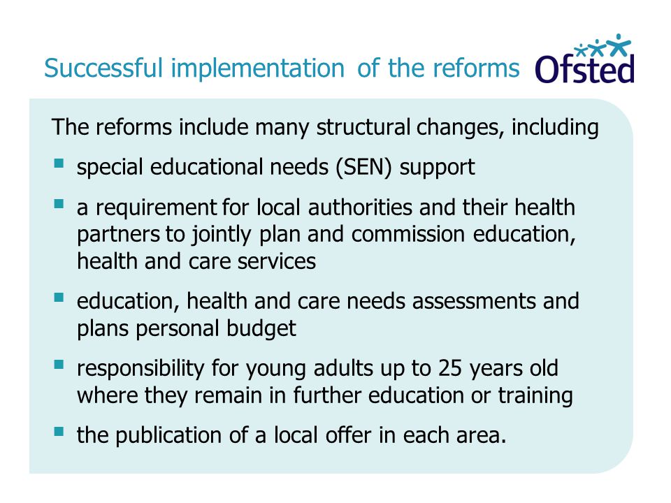 Successful implementation of the reforms The reforms include many structural changes, including  special educational needs (SEN) support  a requirement for local authorities and their health partners to jointly plan and commission education, health and care services  education, health and care needs assessments and plans personal budget  responsibility for young adults up to 25 years old where they remain in further education or training  the publication of a local offer in each area.