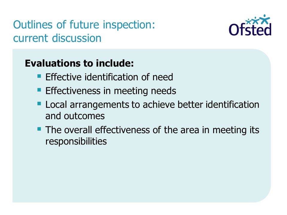 Outlines of future inspection: current discussion Evaluations to include:  Effective identification of need  Effectiveness in meeting needs  Local arrangements to achieve better identification and outcomes  The overall effectiveness of the area in meeting its responsibilities