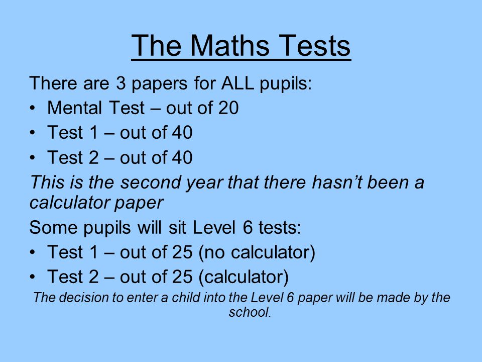 The Maths Tests There are 3 papers for ALL pupils: Mental Test – out of 20 Test 1 – out of 40 Test 2 – out of 40 This is the second year that there hasn’t been a calculator paper Some pupils will sit Level 6 tests: Test 1 – out of 25 (no calculator) Test 2 – out of 25 (calculator) The decision to enter a child into the Level 6 paper will be made by the school.