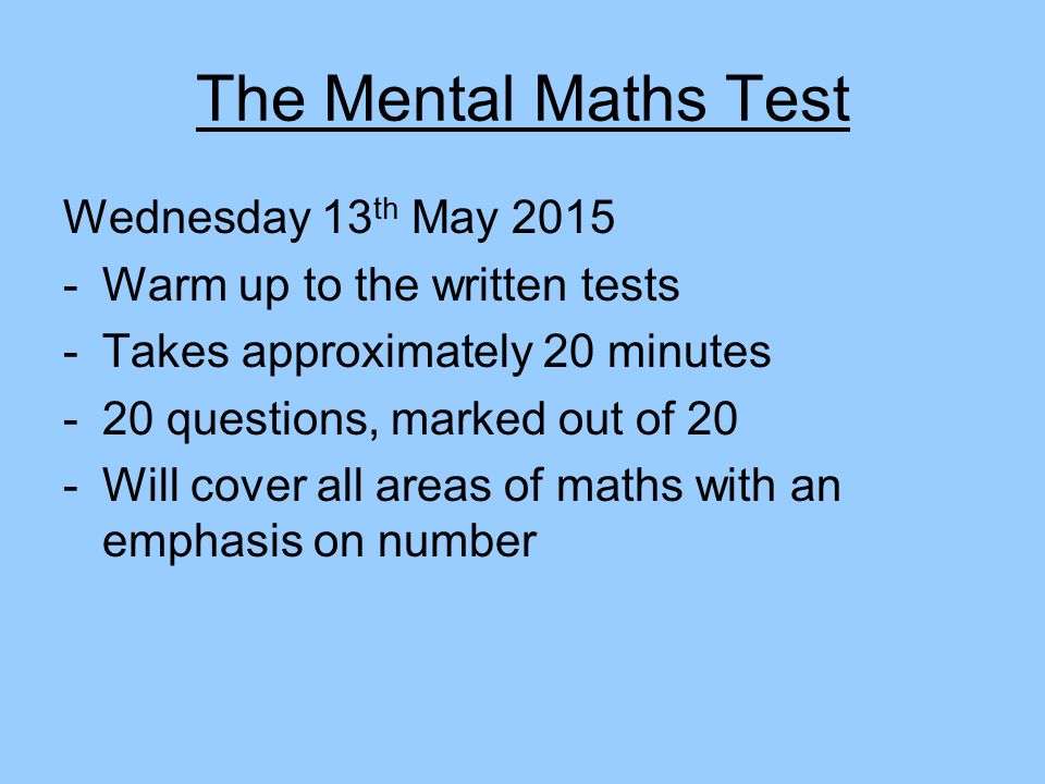 The Mental Maths Test Wednesday 13 th May Warm up to the written tests -Takes approximately 20 minutes -20 questions, marked out of 20 -Will cover all areas of maths with an emphasis on number