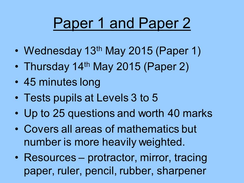 Paper 1 and Paper 2 Wednesday 13 th May 2015 (Paper 1) Thursday 14 th May 2015 (Paper 2) 45 minutes long Tests pupils at Levels 3 to 5 Up to 25 questions and worth 40 marks Covers all areas of mathematics but number is more heavily weighted.