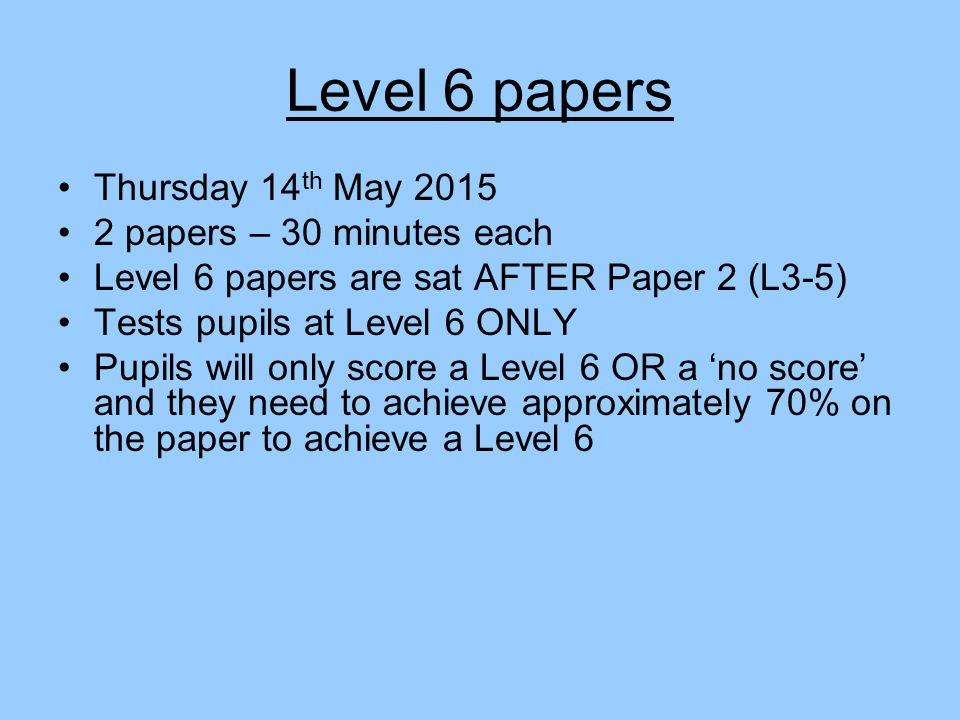 Level 6 papers Thursday 14 th May papers – 30 minutes each Level 6 papers are sat AFTER Paper 2 (L3-5) Tests pupils at Level 6 ONLY Pupils will only score a Level 6 OR a ‘no score’ and they need to achieve approximately 70% on the paper to achieve a Level 6
