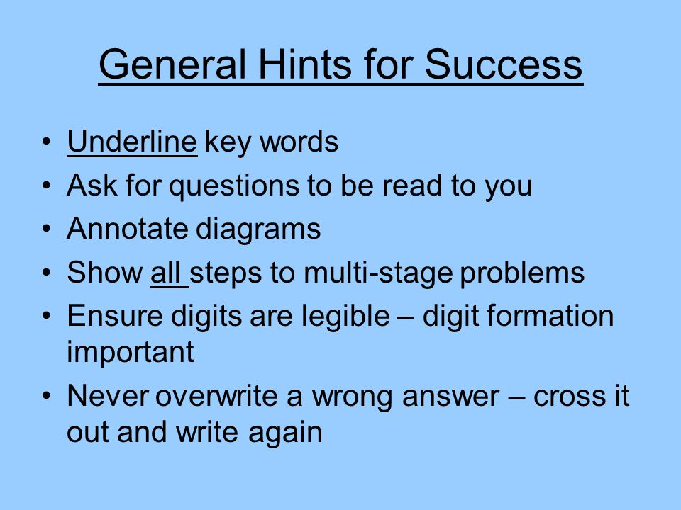 General Hints for Success Underline key words Ask for questions to be read to you Annotate diagrams Show all steps to multi-stage problems Ensure digits are legible – digit formation important Never overwrite a wrong answer – cross it out and write again