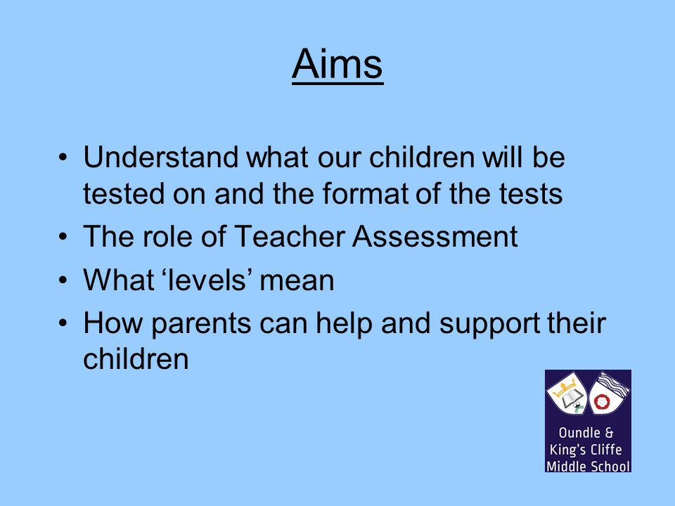 Aims Understand what our children will be tested on and the format of the tests The role of Teacher Assessment What ‘levels’ mean How parents can help and support their children