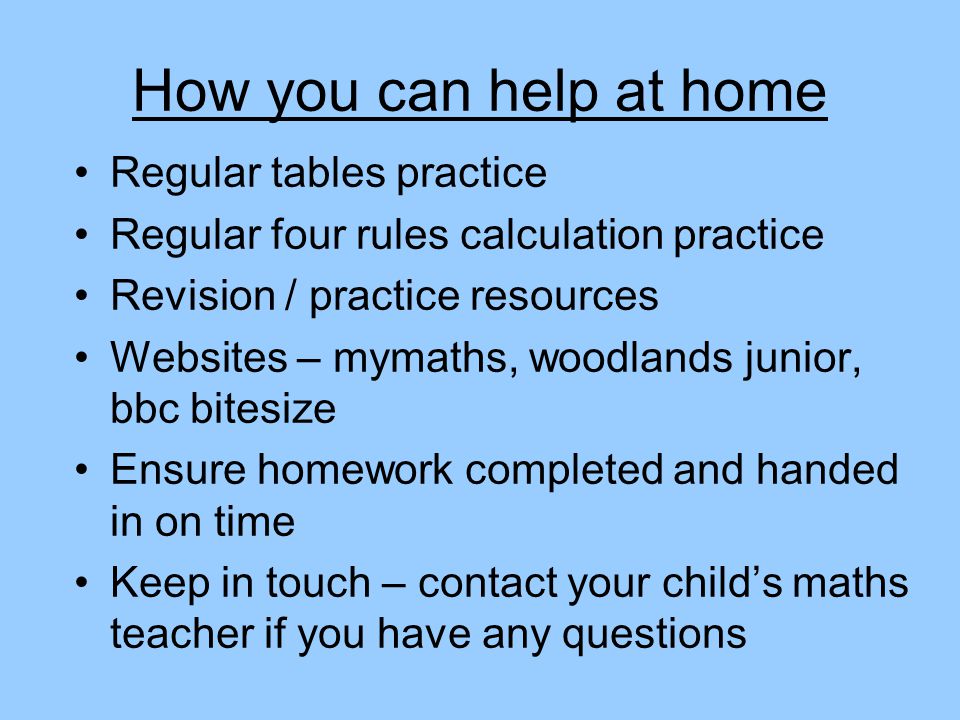 How you can help at home Regular tables practice Regular four rules calculation practice Revision / practice resources Websites – mymaths, woodlands junior, bbc bitesize Ensure homework completed and handed in on time Keep in touch – contact your child’s maths teacher if you have any questions