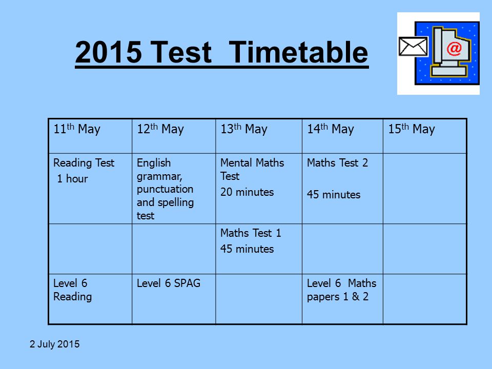 2015 Test Timetable 11 th May12 th May13 th May14 th May15 th May Reading Test 1 hour English grammar, punctuation and spelling test Mental Maths Test 20 minutes Maths Test 2 45 minutes Maths Test 1 45 minutes Level 6 Reading Level 6 SPAGLevel 6 Maths papers 1 & 2 2 July 2015