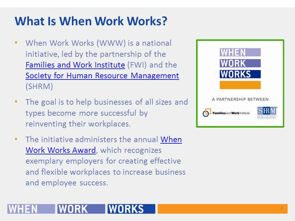 When Work Works (WWW) is a national initiative, led by the partnership of the Families and Work Institute (FWI) and the Society for Human Resource Management (SHRM) Families and Work Institute Society for Human Resource Management The goal is to help businesses of all sizes and types become more successful by reinventing their workplaces.