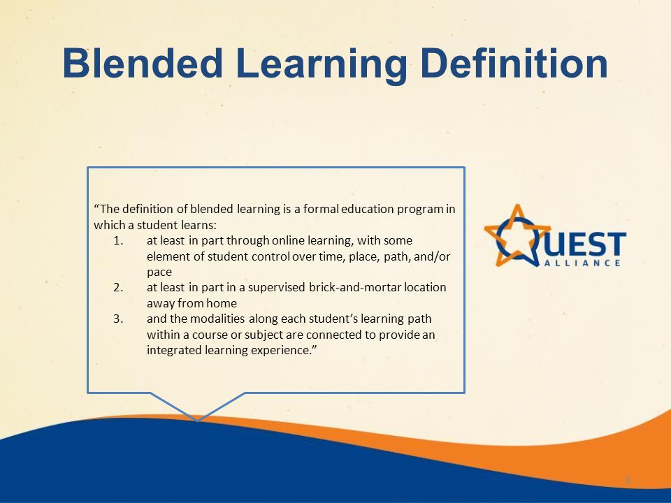 6 The definition of blended learning is a formal education program in which a student learns: 1.at least in part through online learning, with some element of student control over time, place, path, and/or pace 2.at least in part in a supervised brick-and-mortar location away from home 3.and the modalities along each student’s learning path within a course or subject are connected to provide an integrated learning experience. Blended Learning Definition