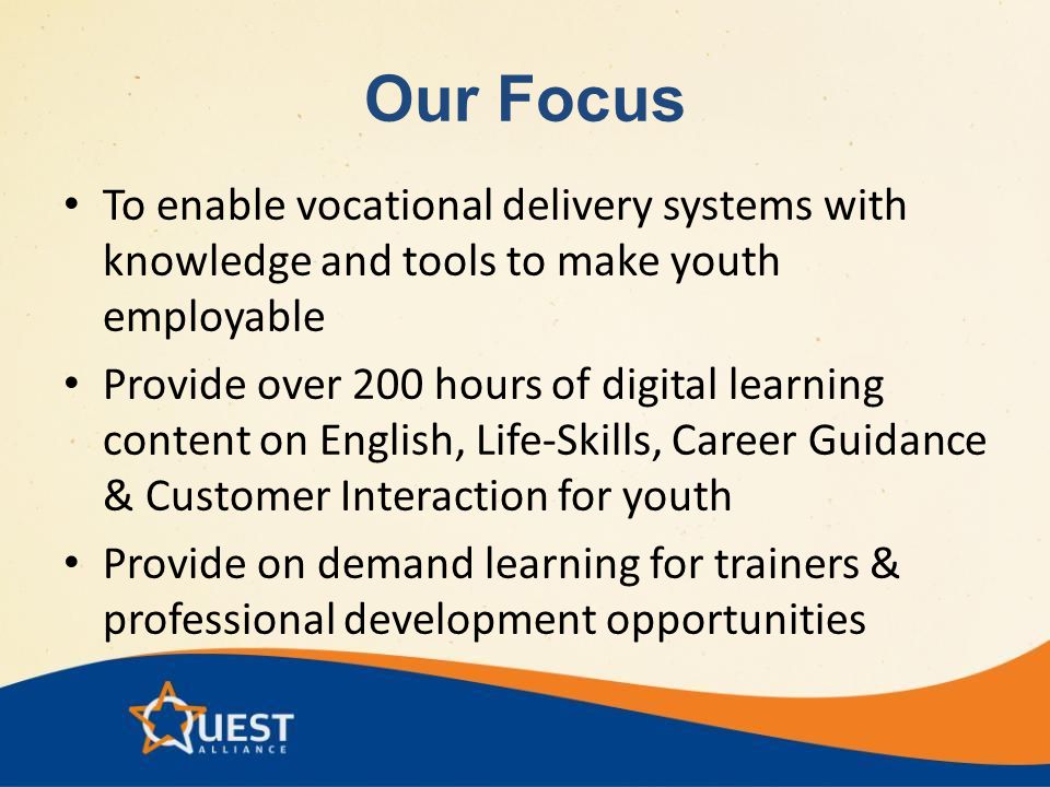 Our Focus To enable vocational delivery systems with knowledge and tools to make youth employable Provide over 200 hours of digital learning content on English, Life-Skills, Career Guidance & Customer Interaction for youth Provide on demand learning for trainers & professional development opportunities