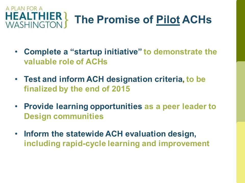 The Promise of Pilot ACHs 3 Complete a startup initiative to demonstrate the valuable role of ACHs Test and inform ACH designation criteria, to be finalized by the end of 2015 Provide learning opportunities as a peer leader to Design communities Inform the statewide ACH evaluation design, including rapid-cycle learning and improvement