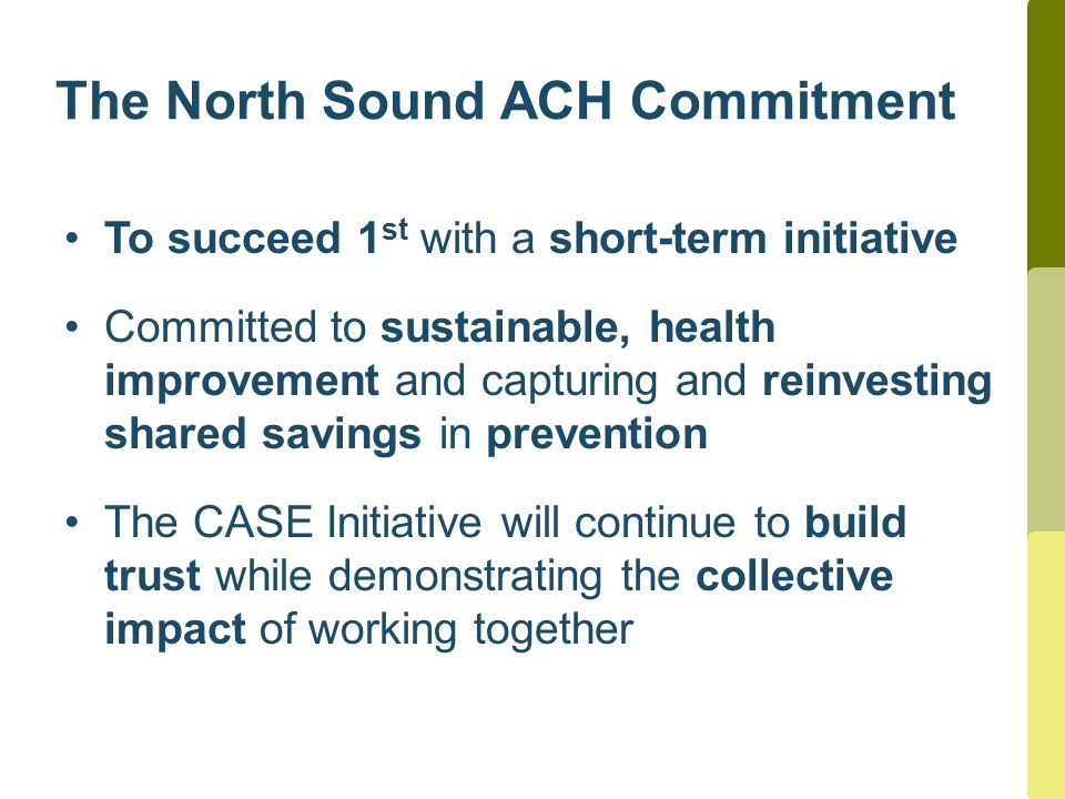 The North Sound ACH Commitment To succeed 1 st with a short-term initiative Committed to sustainable, health improvement and capturing and reinvesting shared savings in prevention The CASE Initiative will continue to build trust while demonstrating the collective impact of working together