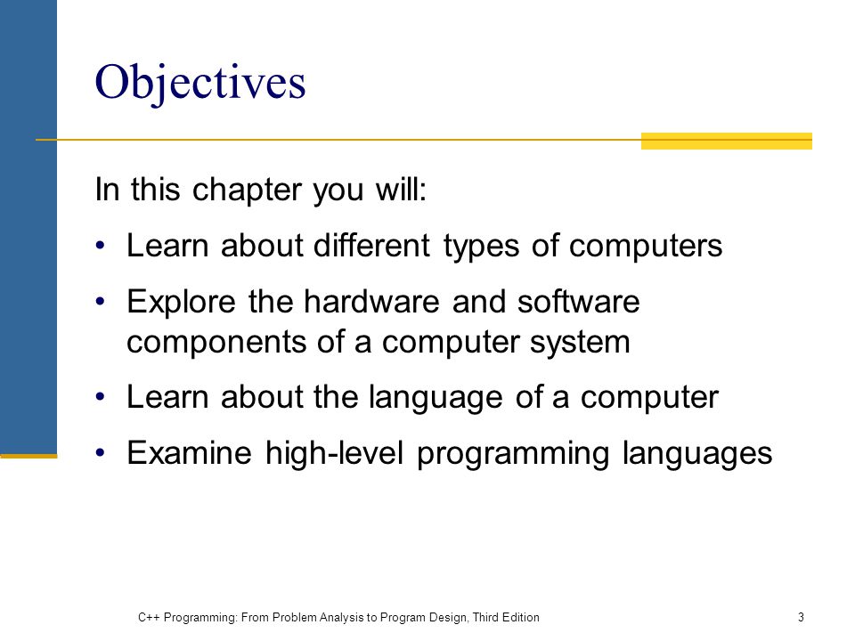 Objectives In this chapter you will: Learn about different types of computers Explore the hardware and software components of a computer system Learn about the language of a computer Examine high-level programming languages C++ Programming: From Problem Analysis to Program Design, Third Edition3