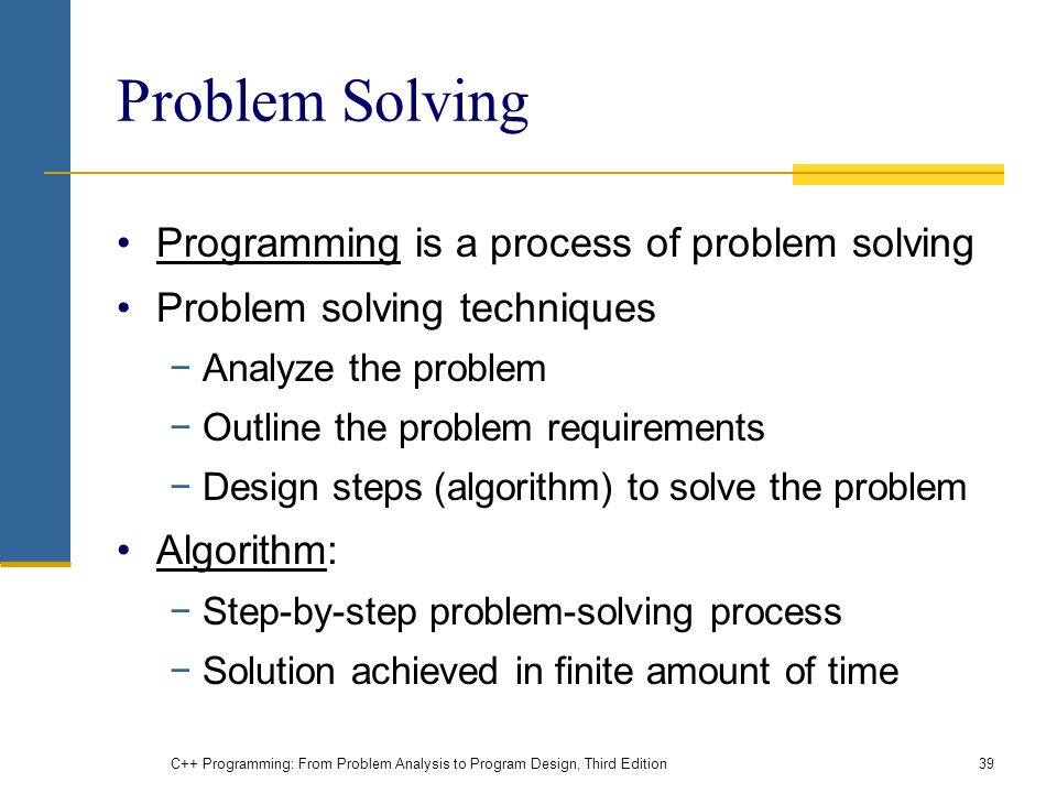Problem Solving Programming is a process of problem solving Problem solving techniques −Analyze the problem −Outline the problem requirements −Design steps (algorithm) to solve the problem Algorithm: −Step-by-step problem-solving process −Solution achieved in finite amount of time C++ Programming: From Problem Analysis to Program Design, Third Edition39