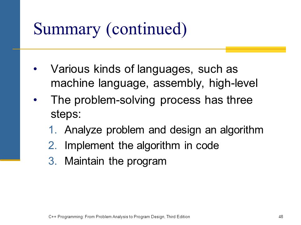 Summary (continued) Various kinds of languages, such as machine language, assembly, high-level The problem-solving process has three steps: 1.Analyze problem and design an algorithm 2.Implement the algorithm in code 3.Maintain the program C++ Programming: From Problem Analysis to Program Design, Third Edition48