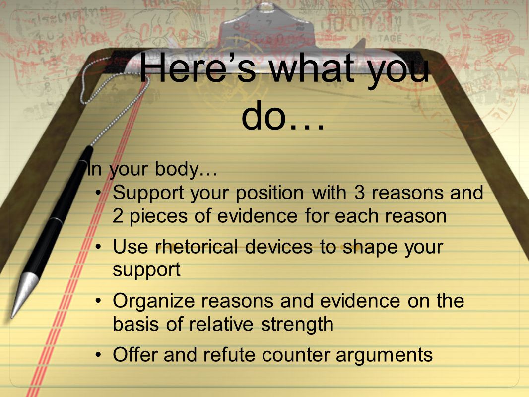 Here’s what you do… In your body… Support your position with 3 reasons and 2 pieces of evidence for each reason Use rhetorical devices to shape your support Organize reasons and evidence on the basis of relative strength Offer and refute counter arguments