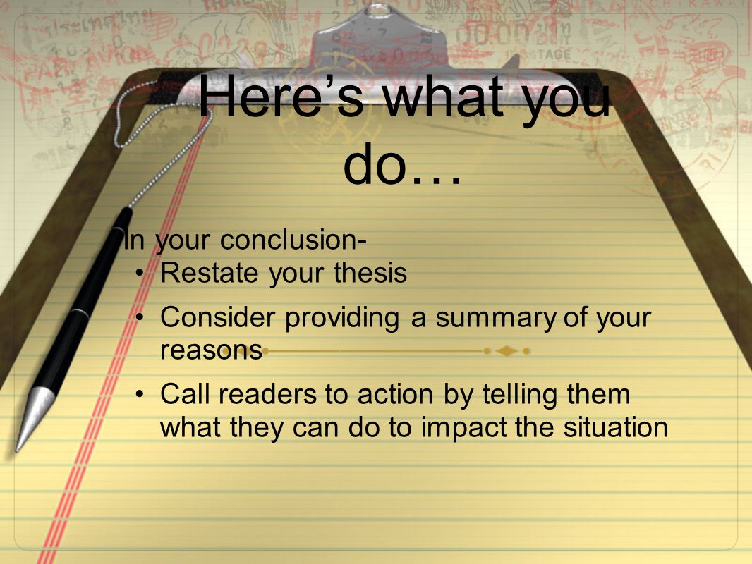 Here’s what you do… In your conclusion- Restate your thesis Consider providing a summary of your reasons Call readers to action by telling them what they can do to impact the situation