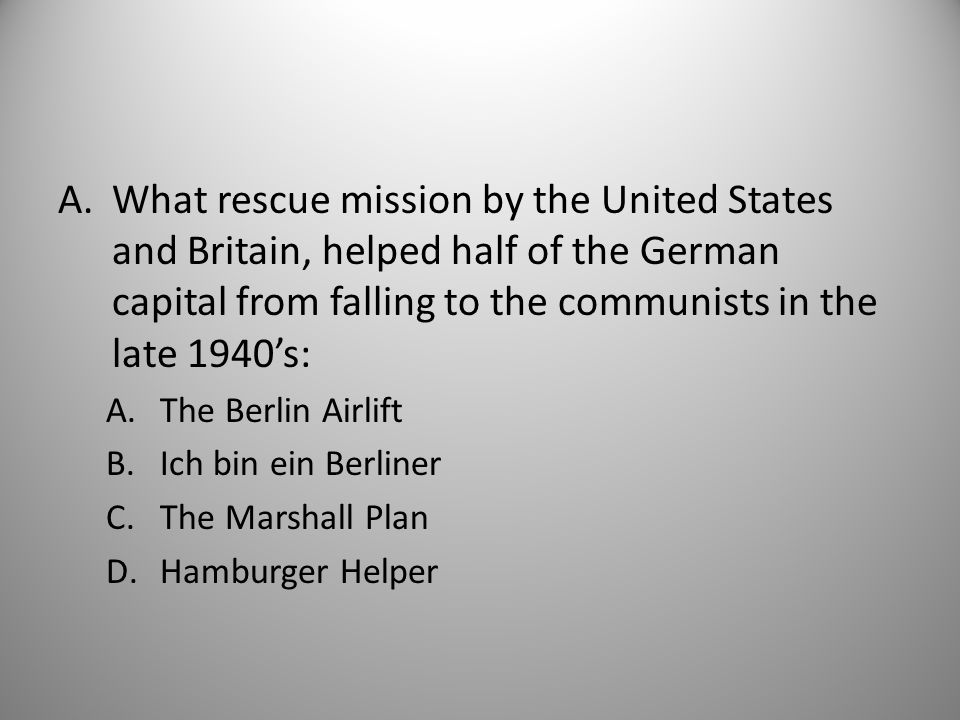 A.What rescue mission by the United States and Britain, helped half of the German capital from falling to the communists in the late 1940’s: A.The Berlin Airlift B.Ich bin ein Berliner C.The Marshall Plan D.Hamburger Helper