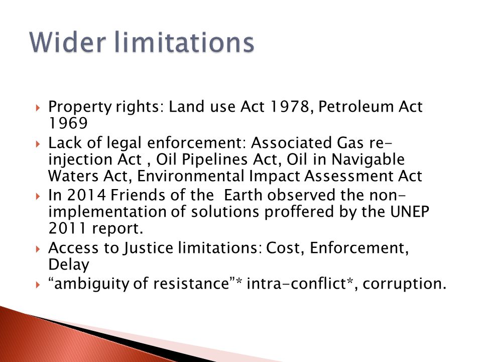  Property rights: Land use Act 1978, Petroleum Act 1969  Lack of legal enforcement: Associated Gas re- injection Act, Oil Pipelines Act, Oil in Navigable Waters Act, Environmental Impact Assessment Act  In 2014 Friends of the Earth observed the non- implementation of solutions proffered by the UNEP 2011 report.