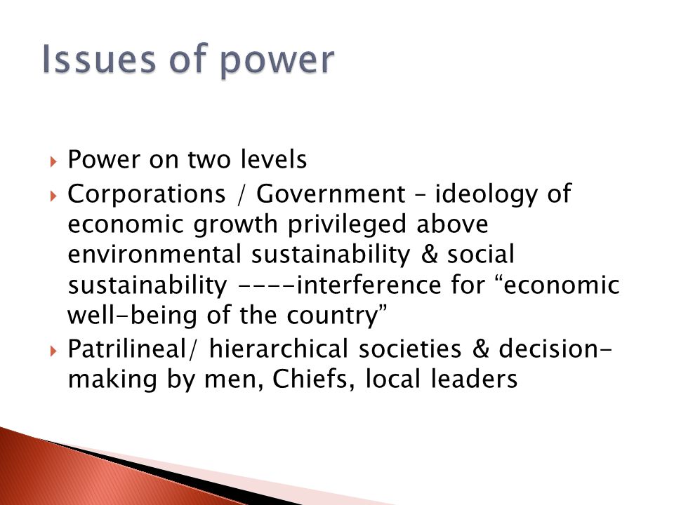  Power on two levels  Corporations / Government – ideology of economic growth privileged above environmental sustainability & social sustainability ----interference for economic well-being of the country  Patrilineal/ hierarchical societies & decision- making by men, Chiefs, local leaders