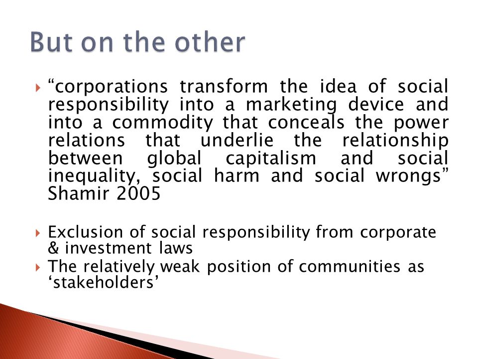  corporations transform the idea of social responsibility into a marketing device and into a commodity that conceals the power relations that underlie the relationship between global capitalism and social inequality, social harm and social wrongs Shamir 2005  Exclusion of social responsibility from corporate & investment laws  The relatively weak position of communities as ‘stakeholders’