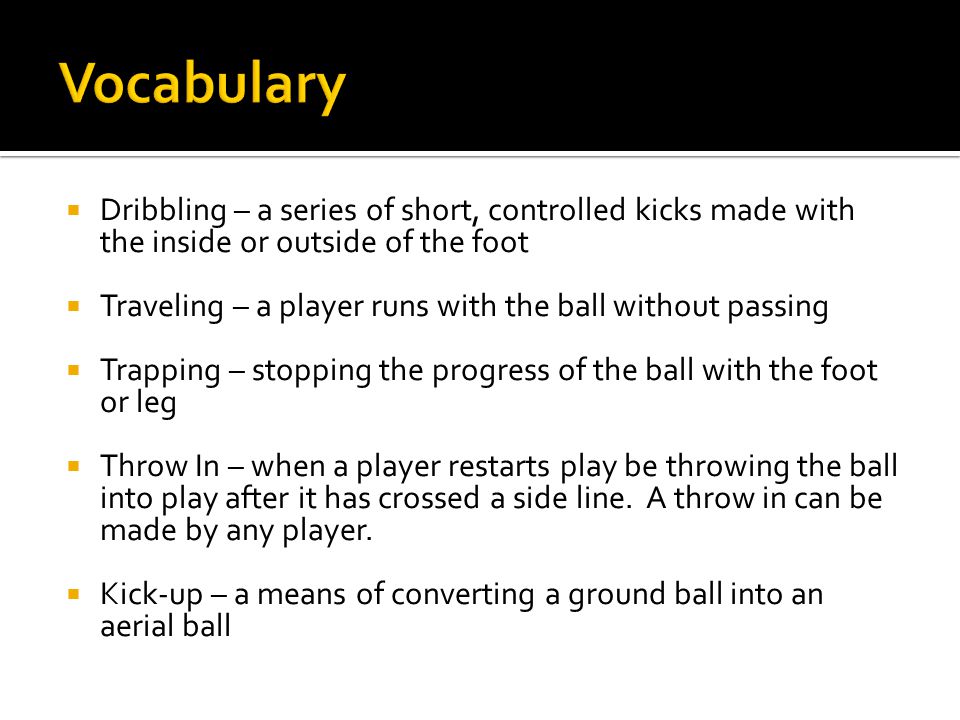  Dribbling – a series of short, controlled kicks made with the inside or outside of the foot  Traveling – a player runs with the ball without passing  Trapping – stopping the progress of the ball with the foot or leg  Throw In – when a player restarts play be throwing the ball into play after it has crossed a side line.
