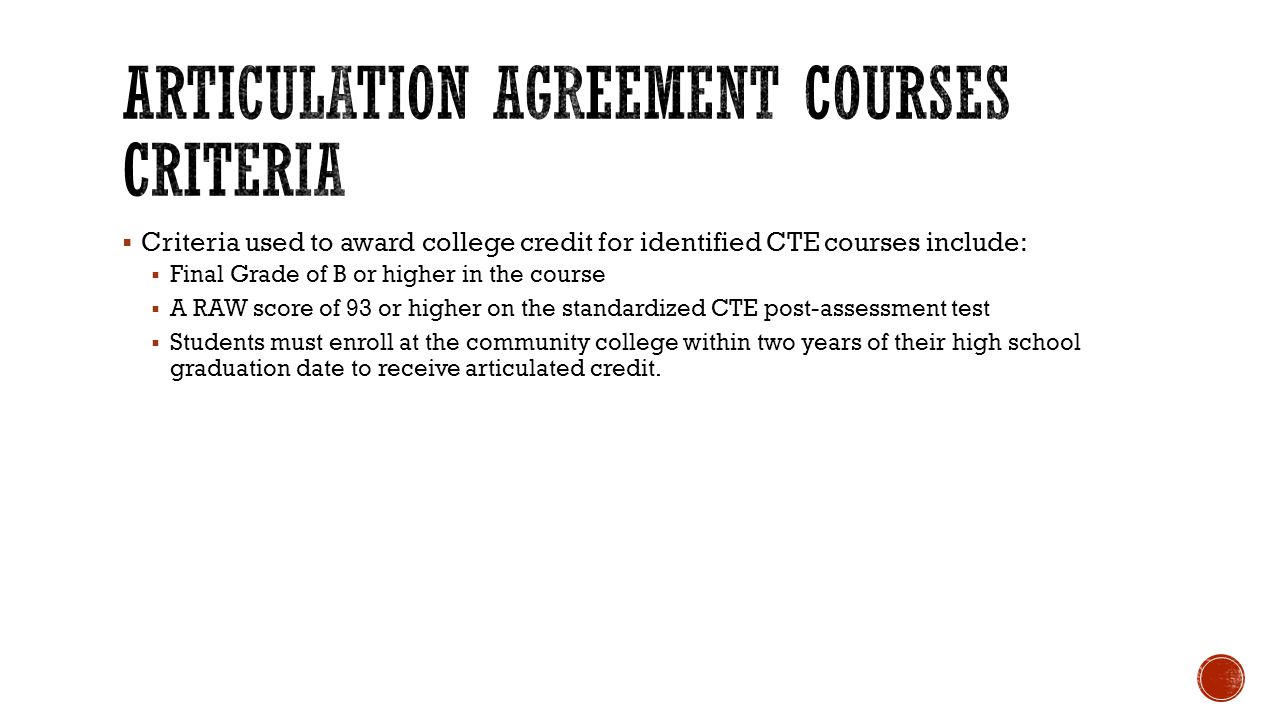  Criteria used to award college credit for identified CTE courses include:  Final Grade of B or higher in the course  A RAW score of 93 or higher on the standardized CTE post-assessment test  Students must enroll at the community college within two years of their high school graduation date to receive articulated credit.