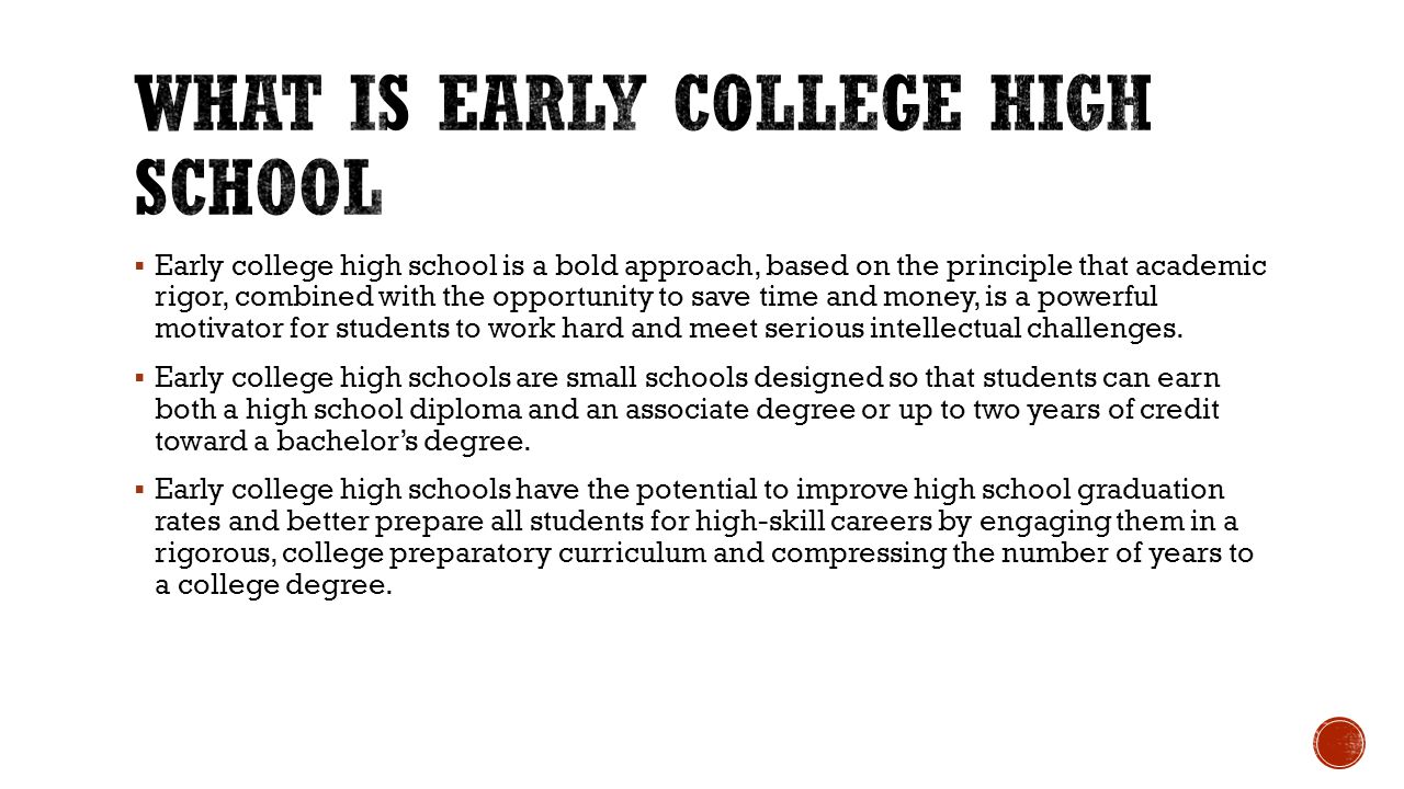  Early college high school is a bold approach, based on the principle that academic rigor, combined with the opportunity to save time and money, is a powerful motivator for students to work hard and meet serious intellectual challenges.