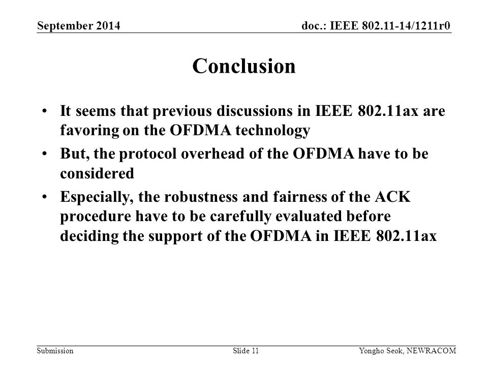 doc.: IEEE /1211r0 Submission Conclusion It seems that previous discussions in IEEE ax are favoring on the OFDMA technology But, the protocol overhead of the OFDMA have to be considered Especially, the robustness and fairness of the ACK procedure have to be carefully evaluated before deciding the support of the OFDMA in IEEE ax September 2014 Yongho Seok, NEWRACOMSlide 11