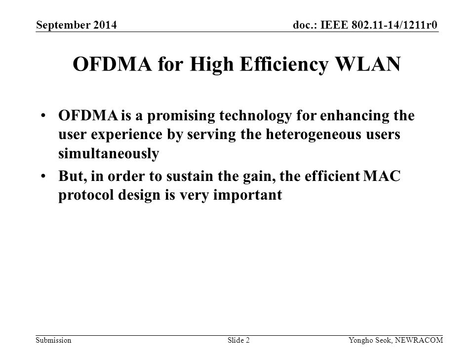 doc.: IEEE /1211r0 Submission OFDMA is a promising technology for enhancing the user experience by serving the heterogeneous users simultaneously But, in order to sustain the gain, the efficient MAC protocol design is very important OFDMA for High Efficiency WLAN Slide 2 September 2014 Yongho Seok, NEWRACOM