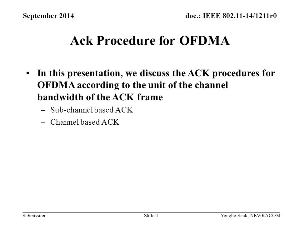 doc.: IEEE /1211r0 Submission Ack Procedure for OFDMA Slide 4 September 2014 Yongho Seok, NEWRACOM In this presentation, we discuss the ACK procedures for OFDMA according to the unit of the channel bandwidth of the ACK frame –Sub-channel based ACK –Channel based ACK