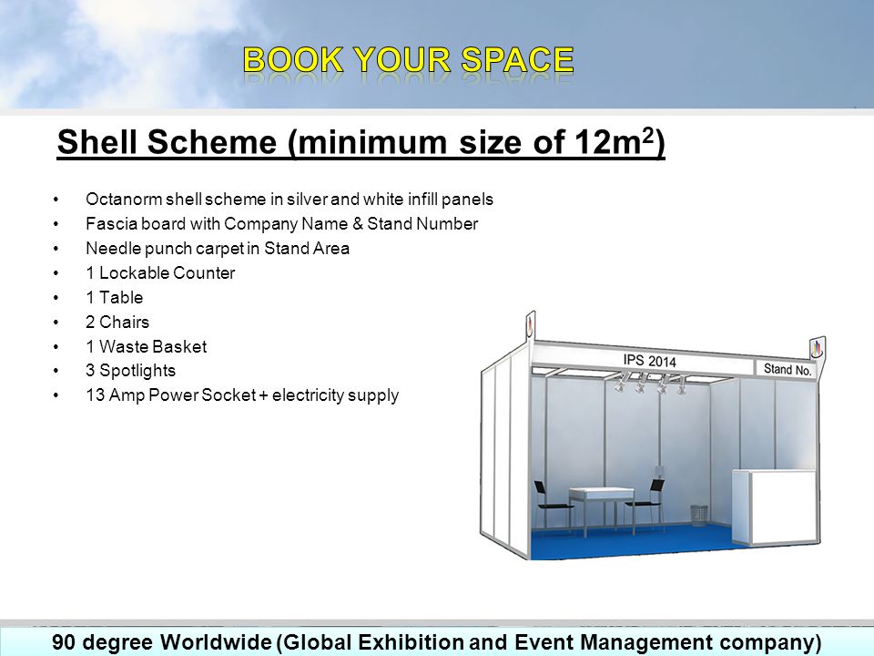 Octanorm shell scheme in silver and white infill panels Fascia board with Company Name & Stand Number Needle punch carpet in Stand Area 1 Lockable Counter 1 Table 2 Chairs 1 Waste Basket 3 Spotlights 13 Amp Power Socket + electricity supply Shell Scheme (minimum size of 12m 2 ) 90 degree Worldwide (Global Exhibition and Event Management company)