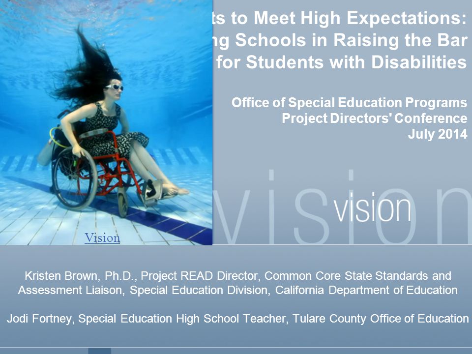 Challenging All Students to Meet High Expectations: Supporting Schools in Raising the Bar for Students with Disabilities Office of Special Education Programs Project Directors Conference July 2014 Kristen Brown, Ph.D., Project READ Director, Common Core State Standards and Assessment Liaison, Special Education Division, California Department of Education Jodi Fortney, Special Education High School Teacher, Tulare County Office of Education Vision
