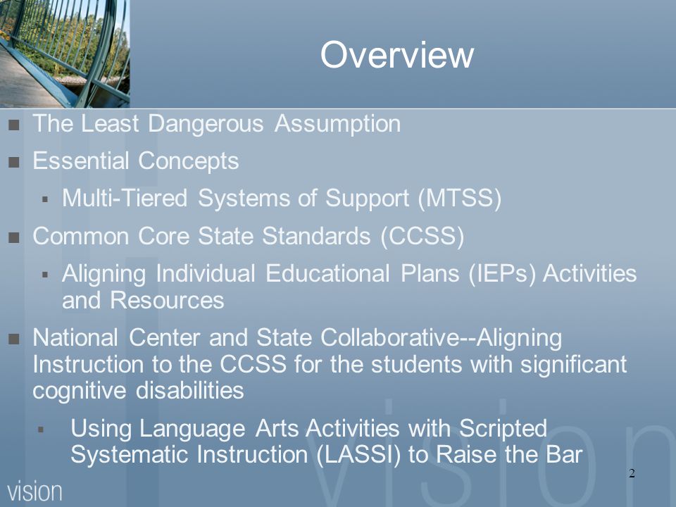 Overview The Least Dangerous Assumption Essential Concepts  Multi-Tiered Systems of Support (MTSS) Common Core State Standards (CCSS)  Aligning Individual Educational Plans (IEPs) Activities and Resources National Center and State Collaborative--Aligning Instruction to the CCSS for the students with significant cognitive disabilities  Using Language Arts Activities with Scripted Systematic Instruction (LASSI) to Raise the Bar 2