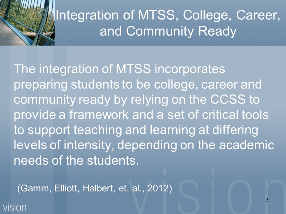 Integration of MTSS, College, Career, and Community Ready The integration of MTSS incorporates preparing students to be college, career and community ready by relying on the CCSS to provide a framework and a set of critical tools to support teaching and learning at differing levels of intensity, depending on the academic needs of the students.