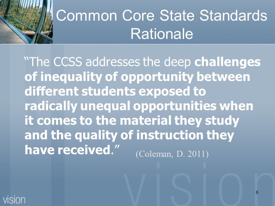 Common Core State Standards Rationale The CCSS addresses the deep challenges of inequality of opportunity between different students exposed to radically unequal opportunities when it comes to the material they study and the quality of instruction they have received. (Coleman, D.
