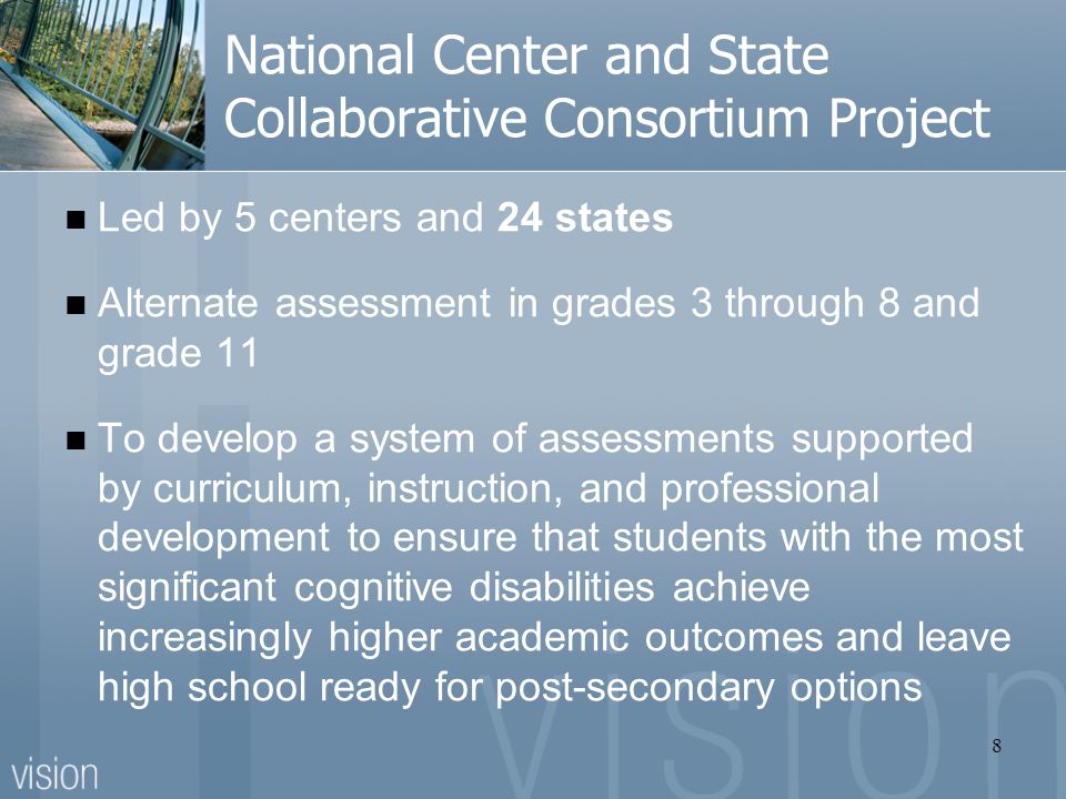 National Center and State Collaborative Consortium Project Led by 5 centers and 24 states Alternate assessment in grades 3 through 8 and grade 11 To develop a system of assessments supported by curriculum, instruction, and professional development to ensure that students with the most significant cognitive disabilities achieve increasingly higher academic outcomes and leave high school ready for post-secondary options 8