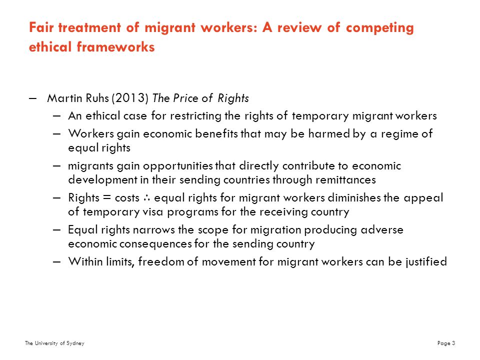 The University of SydneyPage 3 Fair treatment of migrant workers: A review of competing ethical frameworks –Martin Ruhs (2013) The Price of Rights –An ethical case for restricting the rights of temporary migrant workers –Workers gain economic benefits that may be harmed by a regime of equal rights –migrants gain opportunities that directly contribute to economic development in their sending countries through remittances –Rights = costs ∴ equal rights for migrant workers diminishes the appeal of temporary visa programs for the receiving country –Equal rights narrows the scope for migration producing adverse economic consequences for the sending country –Within limits, freedom of movement for migrant workers can be justified
