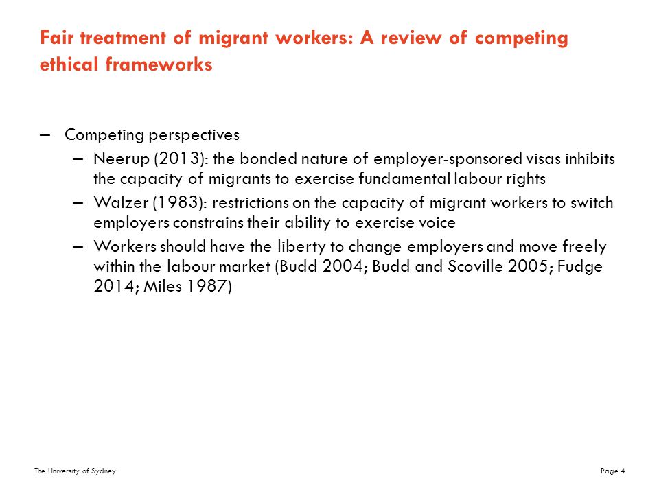 The University of SydneyPage 4 Fair treatment of migrant workers: A review of competing ethical frameworks –Competing perspectives –Neerup (2013): the bonded nature of employer-sponsored visas inhibits the capacity of migrants to exercise fundamental labour rights –Walzer (1983): restrictions on the capacity of migrant workers to switch employers constrains their ability to exercise voice –Workers should have the liberty to change employers and move freely within the labour market (Budd 2004; Budd and Scoville 2005; Fudge 2014; Miles 1987)