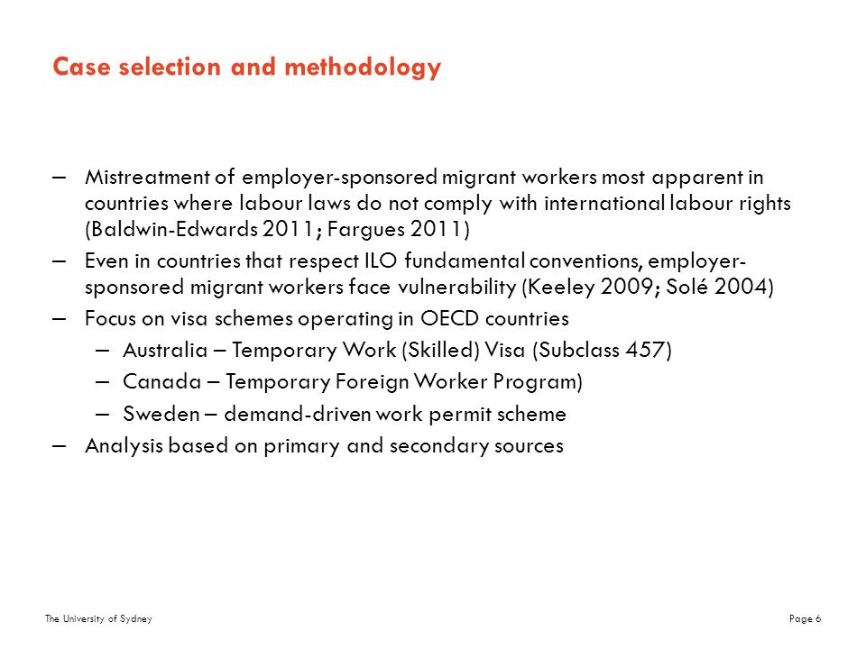 The University of SydneyPage 6 Case selection and methodology –Mistreatment of employer-sponsored migrant workers most apparent in countries where labour laws do not comply with international labour rights (Baldwin-Edwards 2011; Fargues 2011) –Even in countries that respect ILO fundamental conventions, employer- sponsored migrant workers face vulnerability (Keeley 2009; Solé 2004) –Focus on visa schemes operating in OECD countries –Australia – Temporary Work (Skilled) Visa (Subclass 457) –Canada – Temporary Foreign Worker Program) –Sweden – demand-driven work permit scheme –Analysis based on primary and secondary sources