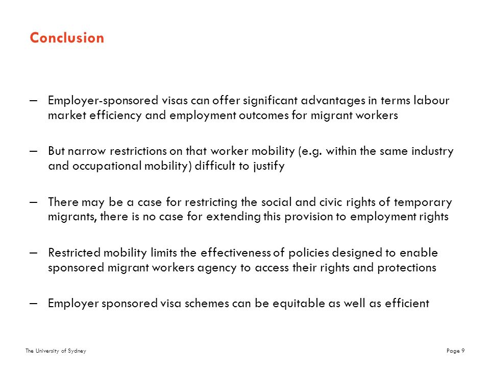 The University of SydneyPage 9 Conclusion –Employer-sponsored visas can offer significant advantages in terms labour market efficiency and employment outcomes for migrant workers –But narrow restrictions on that worker mobility (e.g.