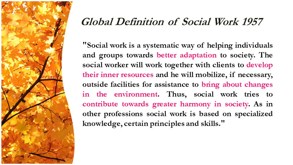 Global Definition of Social Work 1957 Social work is a systematic way of helping individuals and groups towards better adaptation to society.