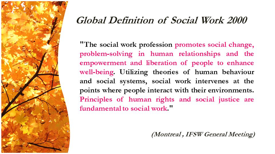 Global Definition of Social Work 2000 The social work profession promotes social change, problem-solving in human relationships and the empowerment and liberation of people to enhance well-being.
