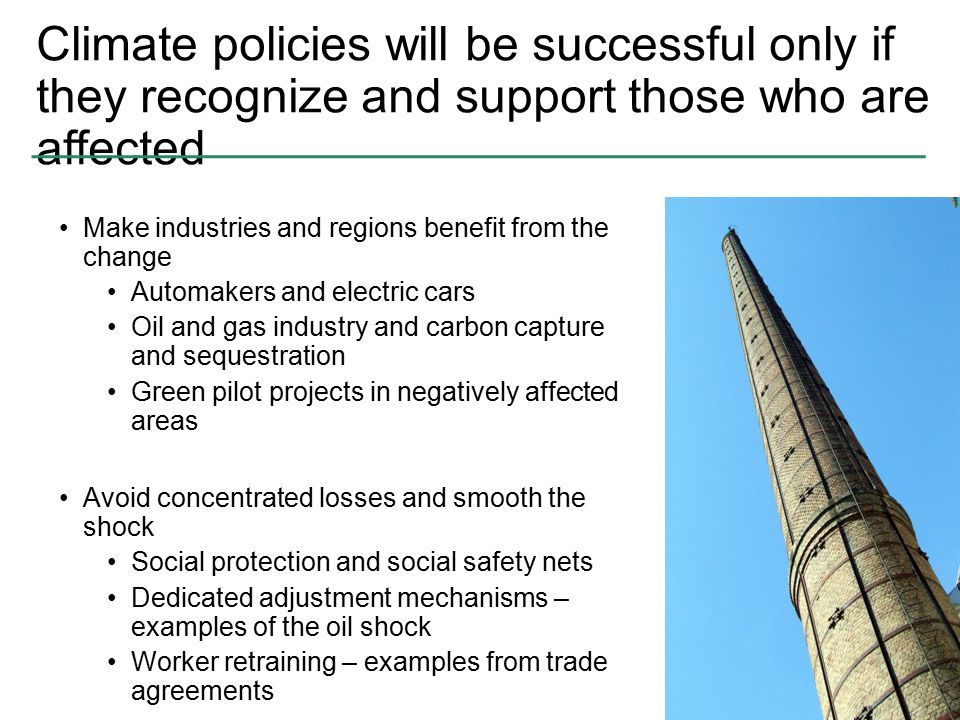 Climate policies will be successful only if they recognize and support those who are affected Make industries and regions benefit from the change Automakers and electric cars Oil and gas industry and carbon capture and sequestration Green pilot projects in negatively affected areas Avoid concentrated losses and smooth the shock Social protection and social safety nets Dedicated adjustment mechanisms – examples of the oil shock Worker retraining – examples from trade agreements