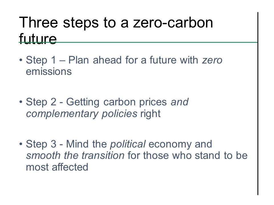 Three steps to a zero-carbon future Step 1 – Plan ahead for a future with zero emissions Step 2 - Getting carbon prices and complementary policies right Step 3 - Mind the political economy and smooth the transition for those who stand to be most affected