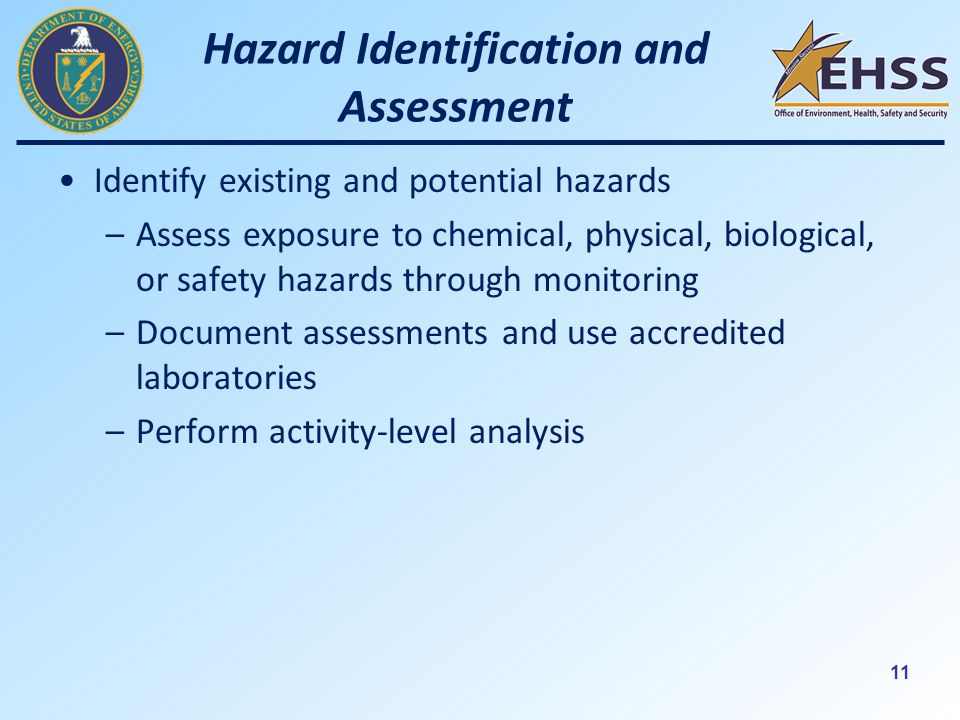 11 Hazard Identification and Assessment Identify existing and potential hazards –Assess exposure to chemical, physical, biological, or safety hazards through monitoring –Document assessments and use accredited laboratories –Perform activity-level analysis