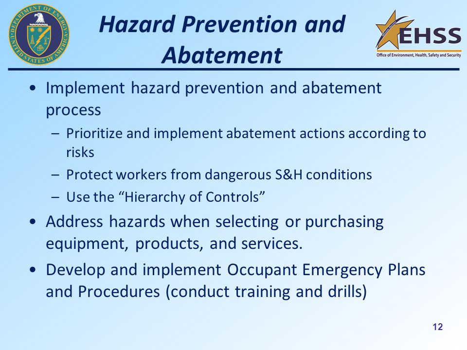 12 Hazard Prevention and Abatement Implement hazard prevention and abatement process –Prioritize and implement abatement actions according to risks –Protect workers from dangerous S&H conditions –Use the Hierarchy of Controls Address hazards when selecting or purchasing equipment, products, and services.
