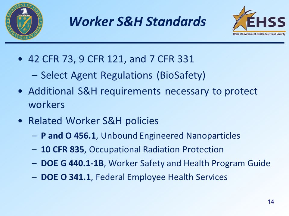 14 Worker S&H Standards 42 CFR 73, 9 CFR 121, and 7 CFR 331 –Select Agent Regulations (BioSafety) Additional S&H requirements necessary to protect workers Related Worker S&H policies –P and O 456.1, Unbound Engineered Nanoparticles –10 CFR 835, Occupational Radiation Protection –DOE G B, Worker Safety and Health Program Guide –DOE O 341.1, Federal Employee Health Services