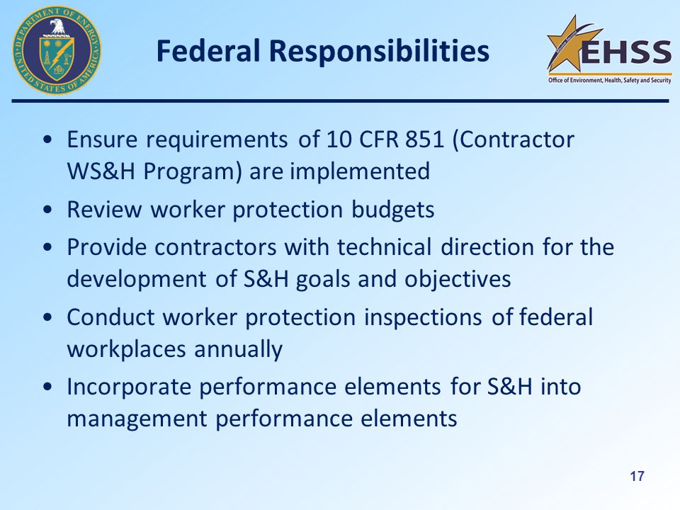 17 Federal Responsibilities Ensure requirements of 10 CFR 851 (Contractor WS&H Program) are implemented Review worker protection budgets Provide contractors with technical direction for the development of S&H goals and objectives Conduct worker protection inspections of federal workplaces annually Incorporate performance elements for S&H into management performance elements