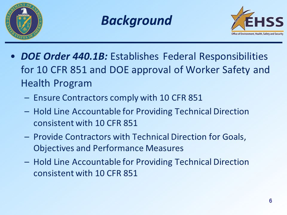 6 Background DOE Order 440.1B: Establishes Federal Responsibilities for 10 CFR 851 and DOE approval of Worker Safety and Health Program –Ensure Contractors comply with 10 CFR 851 –Hold Line Accountable for Providing Technical Direction consistent with 10 CFR 851 –Provide Contractors with Technical Direction for Goals, Objectives and Performance Measures –Hold Line Accountable for Providing Technical Direction consistent with 10 CFR 851